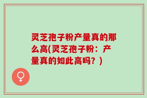 灵芝孢子粉产量真的那么高(灵芝孢子粉：产量真的如此高吗？)