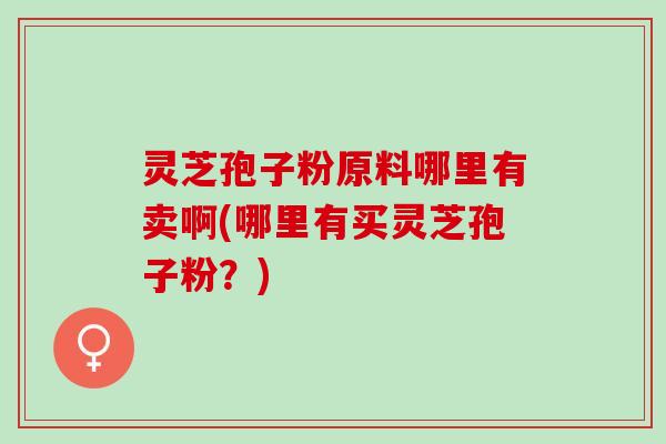 灵芝孢子粉原料哪里有卖啊(哪里有买灵芝孢子粉？)