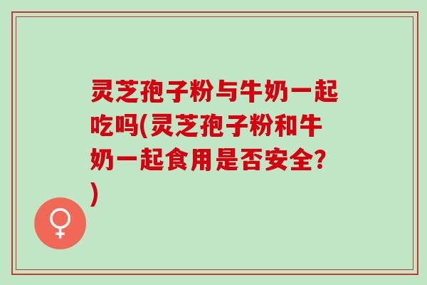 灵芝孢子粉与牛奶一起吃吗(灵芝孢子粉和牛奶一起食用是否安全？)