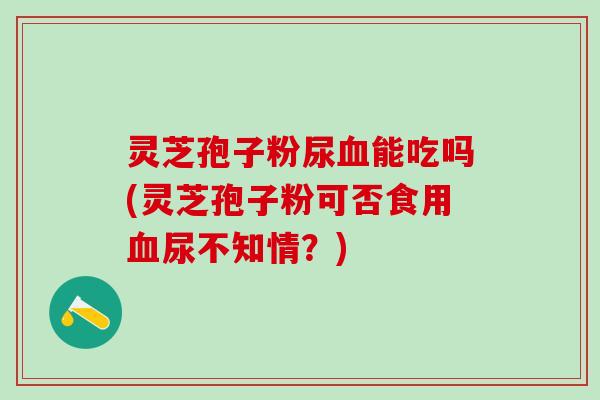 灵芝孢子粉尿血能吃吗(灵芝孢子粉可否食用血尿不知情？)