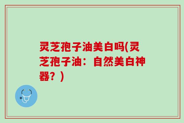 灵芝孢子油美白吗(灵芝孢子油:自然美白神器?) 灵芝孢子油美白吗(灵芝孢子油:自然美白神器?)