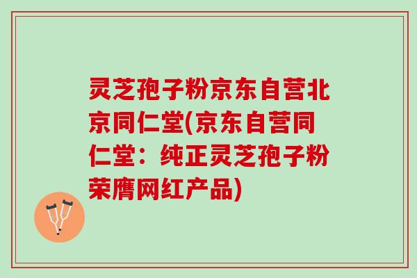 灵芝孢子粉京东自营北京同仁堂(京东自营同仁堂：纯正灵芝孢子粉荣膺网红产品)