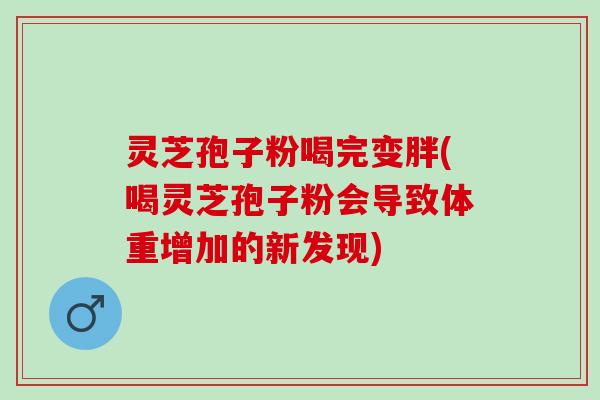 灵芝孢子粉喝完变胖(喝灵芝孢子粉会导致体重增加的新发现) 灵芝孢子粉喝完变胖(喝灵芝孢子粉会导致体重增加的新发现)