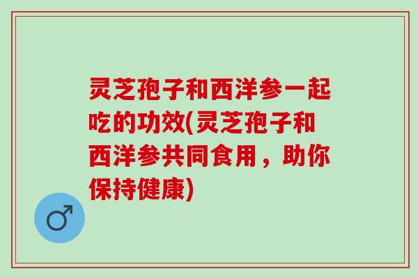 灵芝孢子和西洋参一起吃的功效(灵芝孢子和西洋参共同食用，助你保持健康)