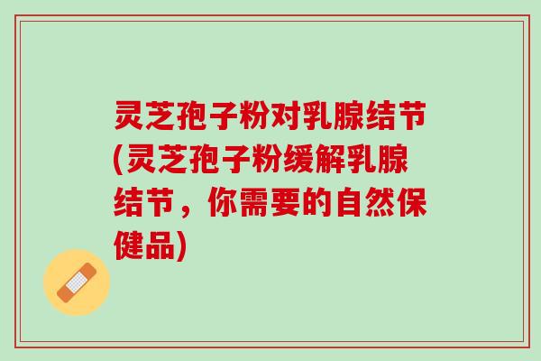 灵芝孢子粉对乳腺结节(灵芝孢子粉缓解乳腺结节，你需要的自然保健品)