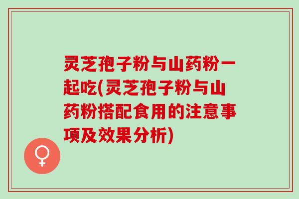 灵芝孢子粉与山药粉一起吃(灵芝孢子粉与山药粉搭配食用的注意事项及效果分析)