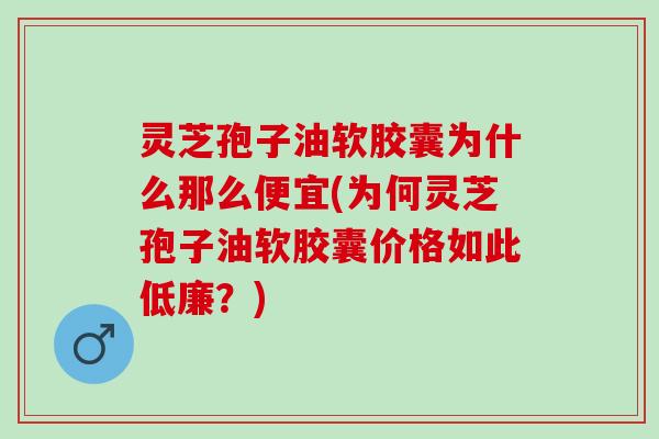 灵芝孢子油软胶囊为什么那么便宜(为何灵芝孢子油软胶囊价格如此低廉？)