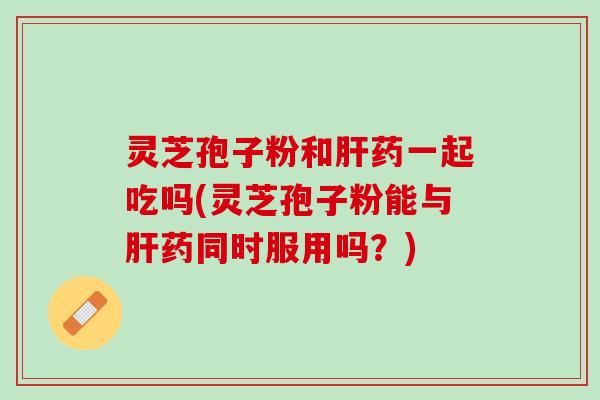 灵芝孢子粉和肝药一起吃吗(灵芝孢子粉能与肝药同时服用吗？)