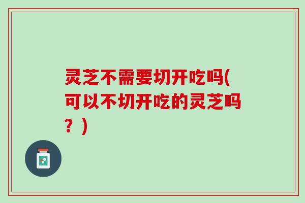 灵芝不需要切开吃吗(可以不切开吃的灵芝吗？)