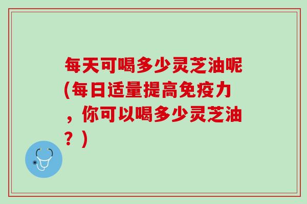 每天可喝多少灵芝油呢(每日适量提高免疫力,你可以喝多少灵芝油?) 每天可喝多少灵芝油呢(每日适量提高免疫力,你可以喝多少灵芝油?)