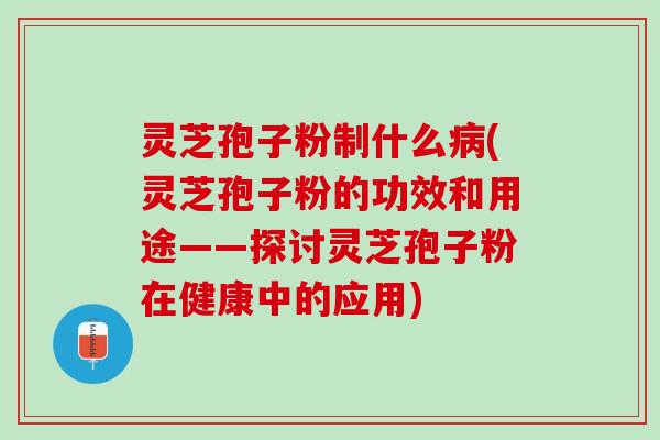 灵芝孢子粉制什么病(灵芝孢子粉的功效和用途——探讨灵芝孢子粉在健康中的应用)