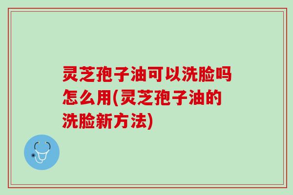 灵芝孢子油可以洗脸吗怎么用(灵芝孢子油的洗脸新方法)