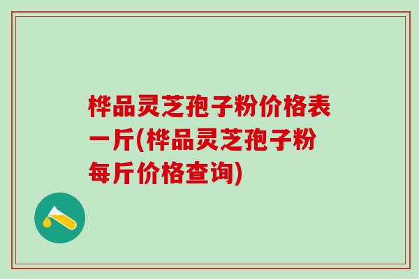 桦品灵芝孢子粉价格表一斤(桦品灵芝孢子粉每斤价格查询) 桦品灵芝孢子粉价格表一斤(桦品灵芝孢子粉每斤价格查询)