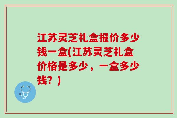 江苏灵芝礼盒报价多少钱一盒(江苏灵芝礼盒价格是多少，一盒多少钱？)