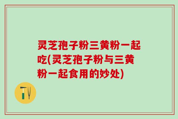 灵芝孢子粉三黄粉一起吃(灵芝孢子粉与三黄粉一起食用的妙处)