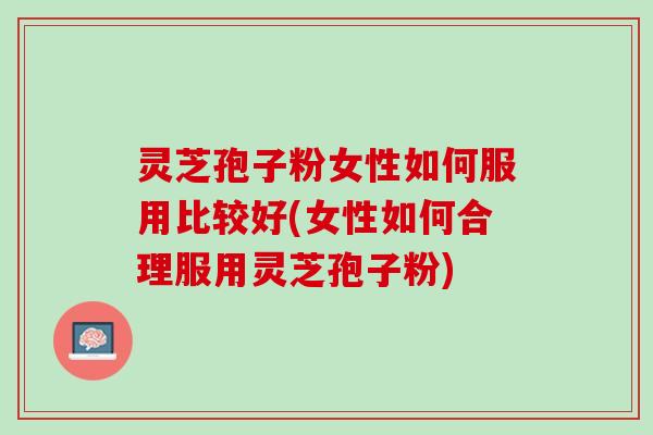 灵芝孢子粉女性如何服用比较好(女性如何合理服用灵芝孢子粉)