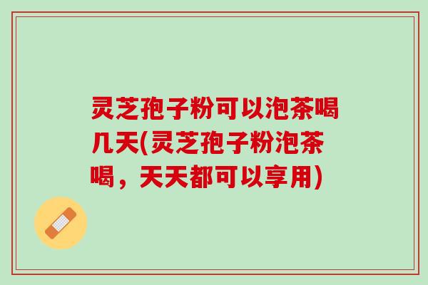 灵芝孢子粉可以泡茶喝几天(灵芝孢子粉泡茶喝，天天都可以享用)