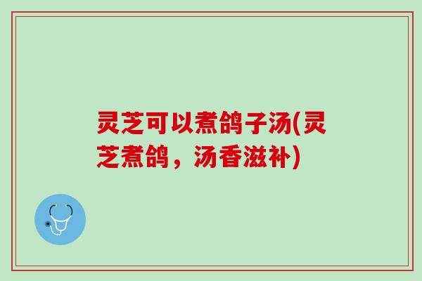 灵芝可以煮鸽子汤(灵芝煮鸽,汤香滋补) 灵芝可以煮鸽子汤(灵芝煮鸽,汤香滋补)