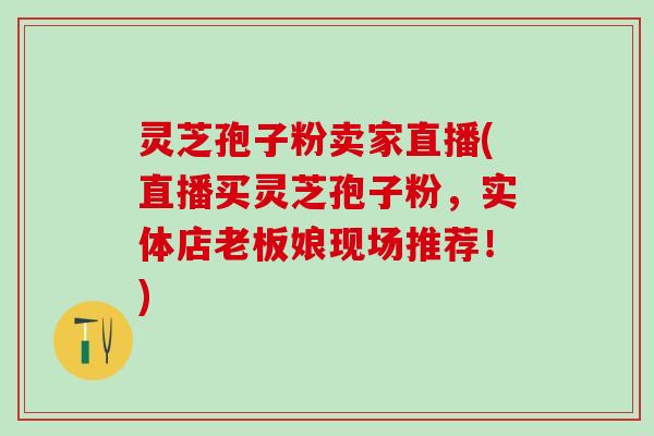 灵芝孢子粉卖家直播(直播买灵芝孢子粉，实体店老板娘现场推荐！)