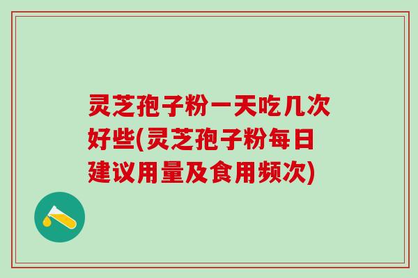 灵芝孢子粉一天吃几次好些(灵芝孢子粉每日建议用量及食用频次)