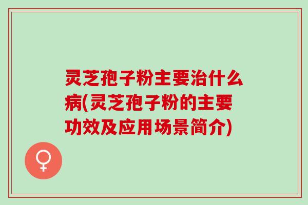 灵芝孢子粉主要治什么病(灵芝孢子粉的主要功效及应用场景简介)