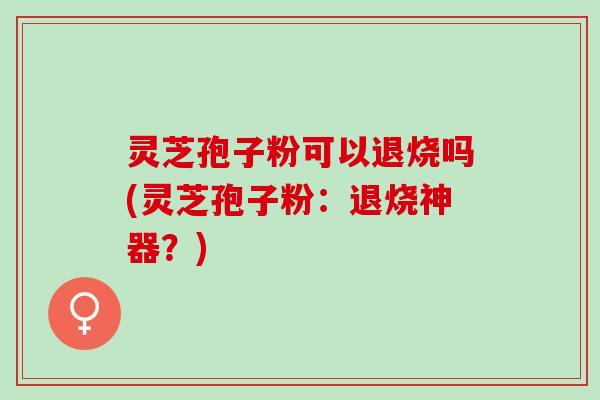 灵芝孢子粉可以退烧吗(灵芝孢子粉：退烧神器？)