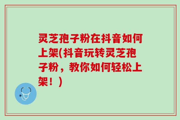 灵芝孢子粉在抖音如何上架(抖音玩转灵芝孢子粉，教你如何轻松上架！)