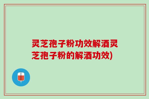 灵芝孢子粉功效解酒灵芝孢子粉的解酒功效)