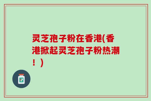灵芝孢子粉在香港(香港掀起灵芝孢子粉热潮！)