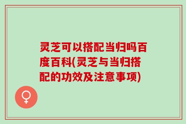 灵芝可以搭配当归吗百度百科(灵芝与当归搭配的功效及注意事项)