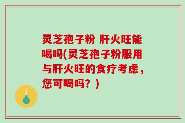 灵芝孢子粉 肝火旺能喝吗(灵芝孢子粉服用与肝火旺的食疗考虑，您可喝吗？)