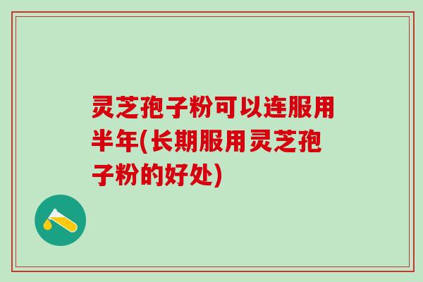 灵芝孢子粉可以连服用半年(长期服用灵芝孢子粉的好处)