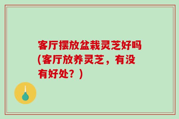 客厅摆放盆栽灵芝好吗(客厅放养灵芝，有没有好处？)