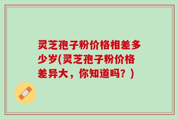 灵芝孢子粉价格相差多少岁(灵芝孢子粉价格差异大，你知道吗？)
