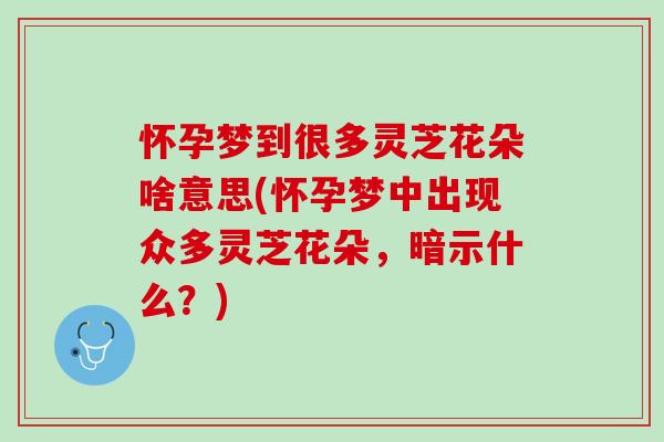 怀孕梦到很多灵芝花朵啥意思(怀孕梦中出现众多灵芝花朵，暗示什么？)