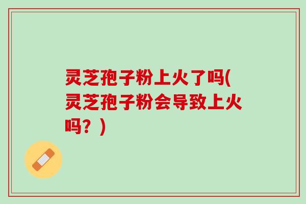 灵芝孢子粉上火了吗(灵芝孢子粉会导致上火吗？)