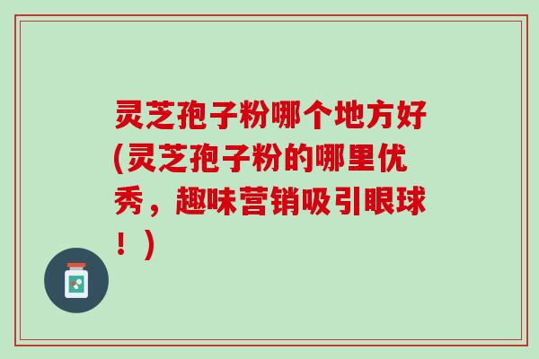 灵芝孢子粉哪个地方好(灵芝孢子粉的哪里优秀，趣味营销吸引眼球！)