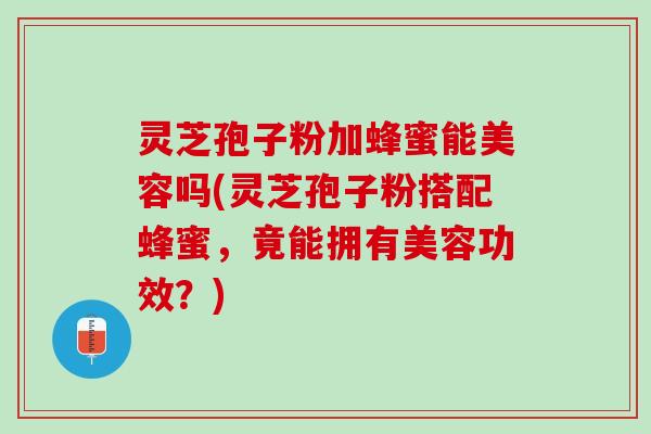 灵芝孢子粉加蜂蜜能美容吗(灵芝孢子粉搭配蜂蜜，竟能拥有美容功效？)
