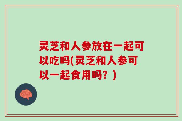 灵芝和人参放在一起可以吃吗(灵芝和人参可以一起食用吗？)