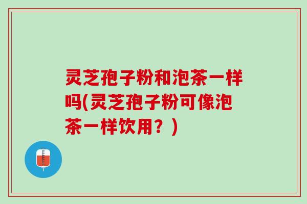 灵芝孢子粉和泡茶一样吗(灵芝孢子粉可像泡茶一样饮用？)
