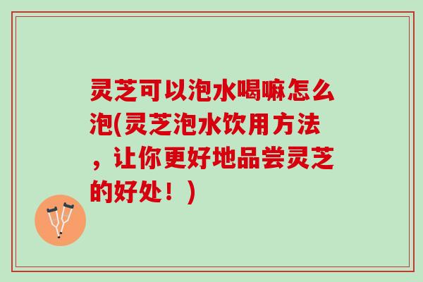 灵芝可以泡水喝嘛怎么泡(灵芝泡水饮用方法，让你更好地品尝灵芝的好处！)