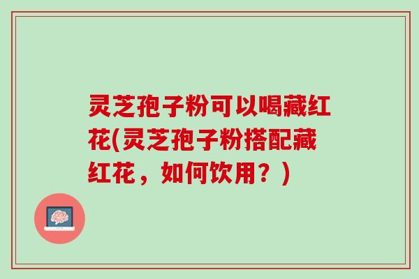 灵芝孢子粉可以喝藏红花(灵芝孢子粉搭配藏红花，如何饮用？)