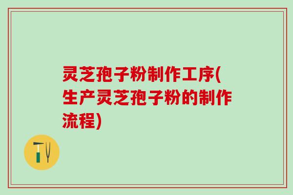 灵芝孢子粉制作工序(生产灵芝孢子粉的制作流程)
