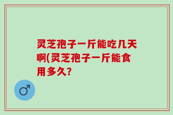 灵芝孢子一斤能吃几天啊(灵芝孢子一斤能食用多久？
