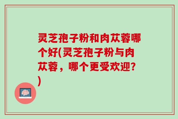 灵芝孢子粉和肉苁蓉哪个好(灵芝孢子粉与肉苁蓉，哪个更受欢迎？)
