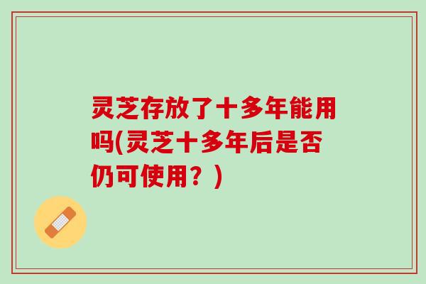 灵芝存放了十多年能用吗(灵芝十多年后是否仍可使用？)