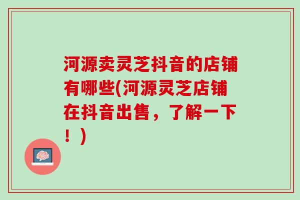 河源卖灵芝抖音的店铺有哪些(河源灵芝店铺在抖音出售，了解一下！)