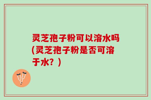 灵芝孢子粉可以溶水吗(灵芝孢子粉是否可溶于水?) 灵芝孢子粉可以溶水吗(灵芝孢子粉是否可溶于水?)