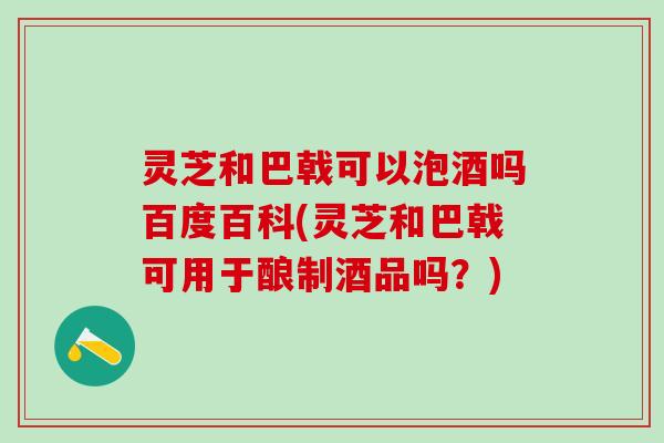 灵芝和巴戟可以泡酒吗百度百科(灵芝和巴戟可用于酿制酒品吗？)