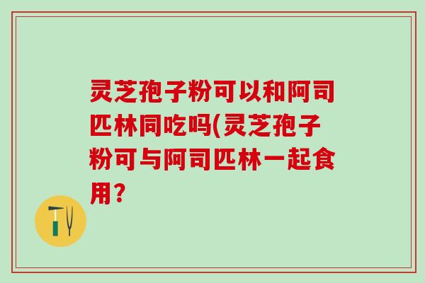 灵芝孢子粉可以和阿司匹林同吃吗(灵芝孢子粉可与阿司匹林一起食用？